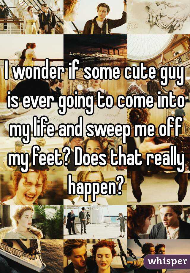 I wonder if some cute guy is ever going to come into my life and sweep me off my feet? Does that really happen?