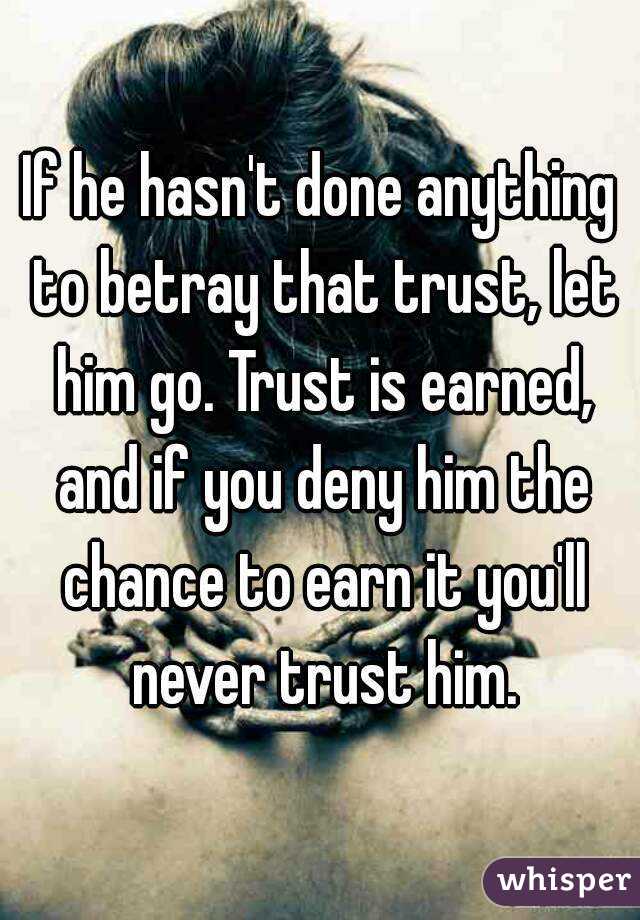 If he hasn't done anything to betray that trust, let him go. Trust is earned, and if you deny him the chance to earn it you'll never trust him.