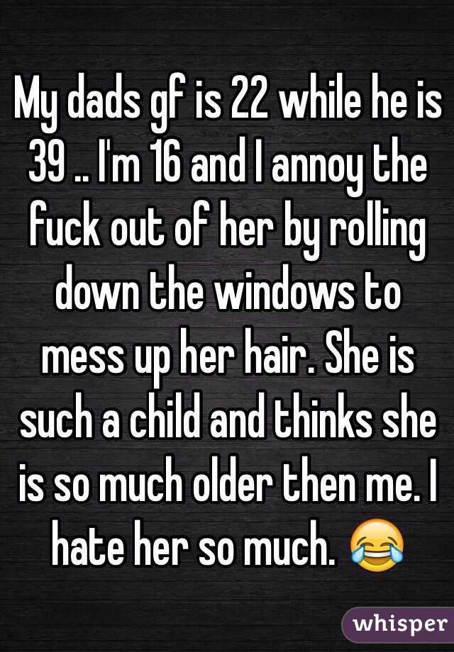 My dads gf is 22 while he is 39 .. I'm 16 and I annoy the fuck out of her by rolling down the windows to mess up her hair. She is such a child and thinks she is so much older then me. I hate her so much. 😂