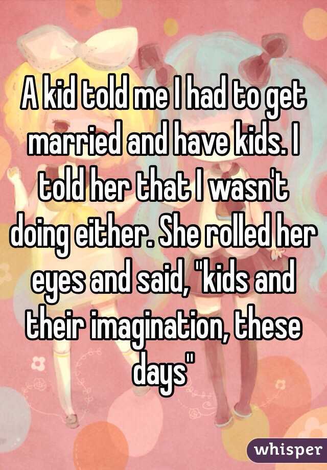 A kid told me I had to get married and have kids. I told her that I wasn't doing either. She rolled her eyes and said, "kids and their imagination, these days" 