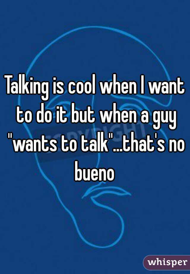 Talking is cool when I want to do it but when a guy "wants to talk"...that's no bueno 