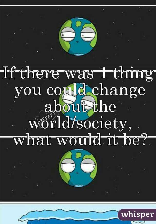 If there was 1 thing you could change about the world/society, what would it be?