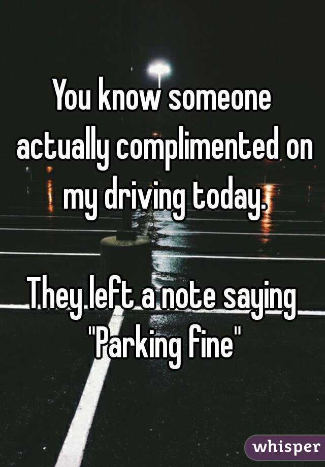 You know someone actually complimented on my driving today.

They left a note saying "Parking fine"