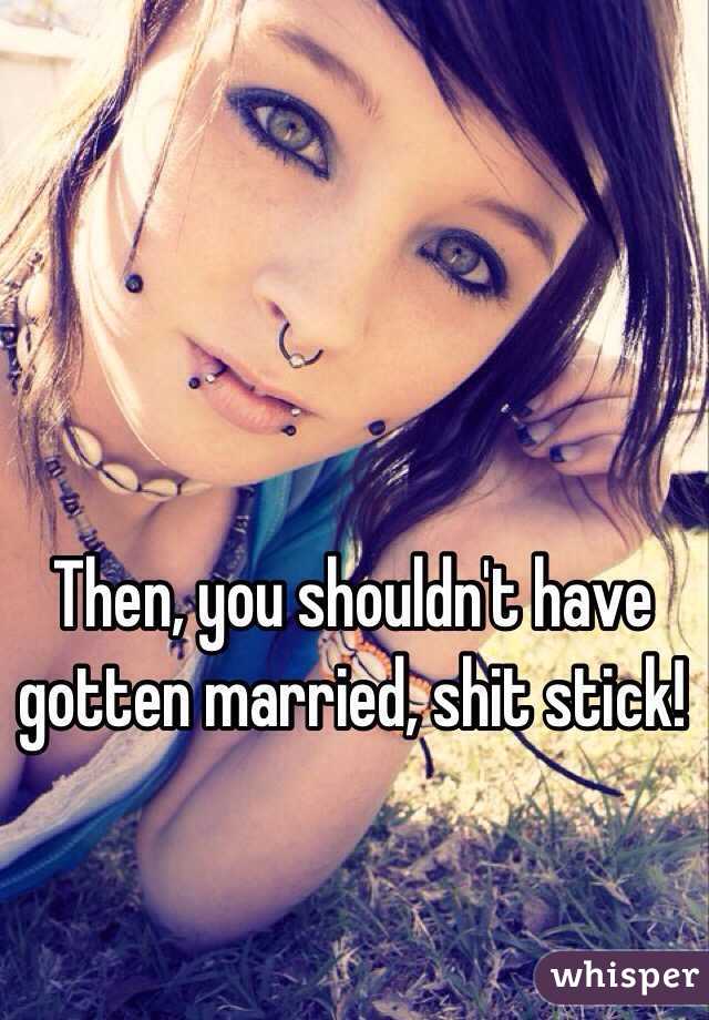 Then, you shouldn't have gotten married, shit stick!