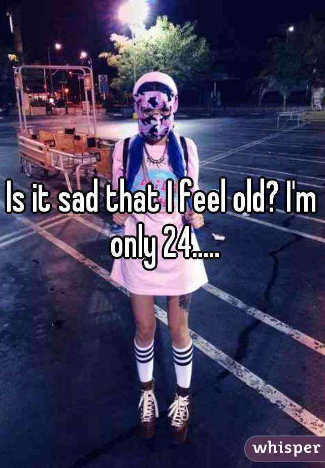 Is it sad that I feel old? I'm only 24.....