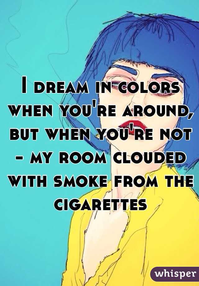 I dream in colors when you're around, but when you're not - my room clouded with smoke from the cigarettes