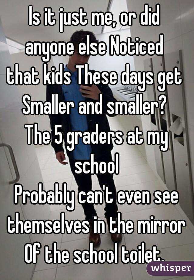Is it just me, or did 
anyone else Noticed 
that kids These days get 
Smaller and smaller? 
The 5 graders at my school 
Probably can't even see themselves in the mirror 
Of the school toilet. 