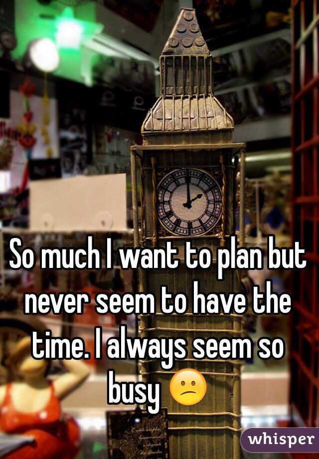 So much I want to plan but never seem to have the time. I always seem so busy 😕