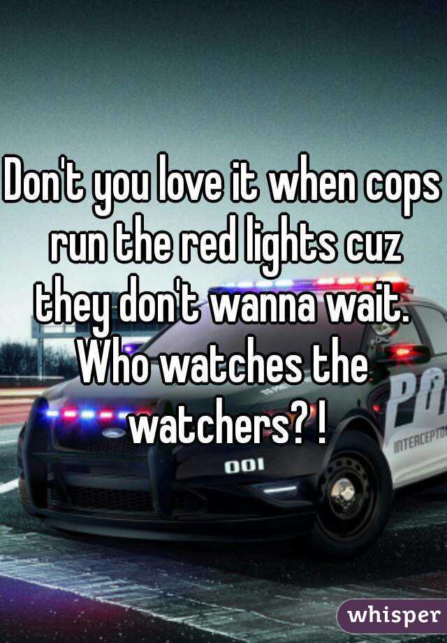 Don't you love it when cops run the red lights cuz they don't wanna wait. 
Who watches the watchers? !
