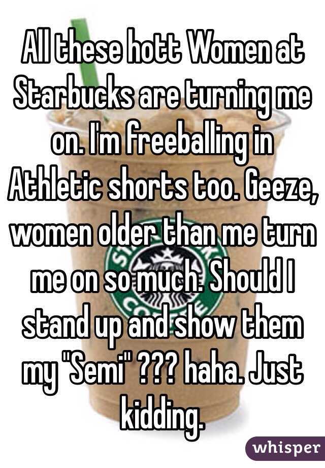 All these hott Women at Starbucks are turning me on. I'm freeballing in Athletic shorts too. Geeze, women older than me turn me on so much. Should I stand up and show them my "Semi" ??? haha. Just kidding. 