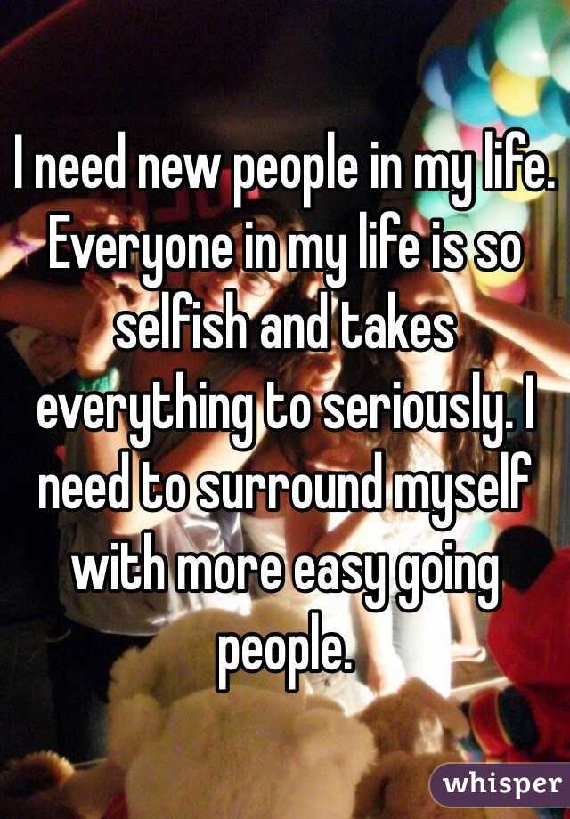 I need new people in my life. Everyone in my life is so selfish and takes everything to seriously. I need to surround myself with more easy going people.  