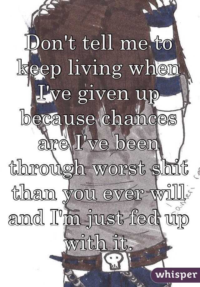 Don't tell me to keep living when I've given up because chances are I've been through worst shit than you ever will and I'm just fed up with it. 