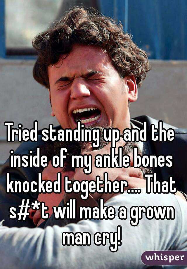 Tried standing up and the inside of my ankle bones knocked together.... That s#*t will make a grown man cry!