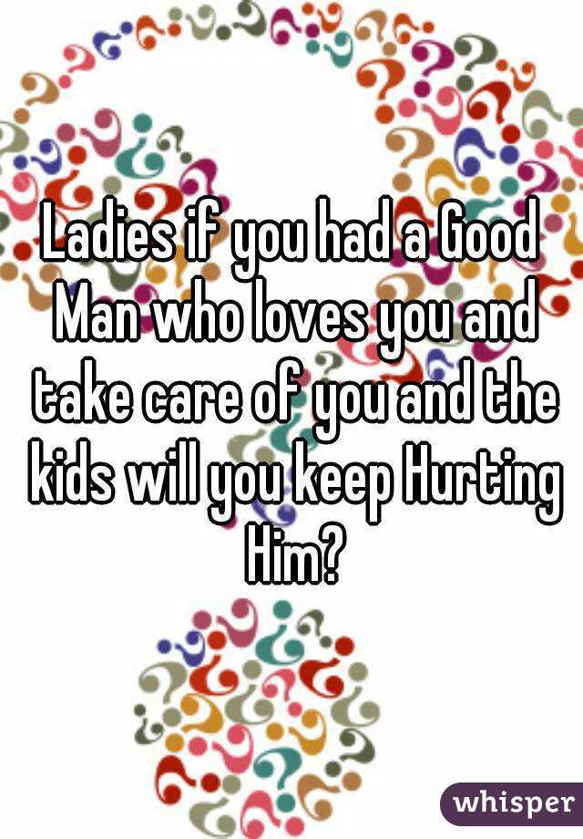 Ladies if you had a Good Man who loves you and take care of you and the kids will you keep Hurting Him?