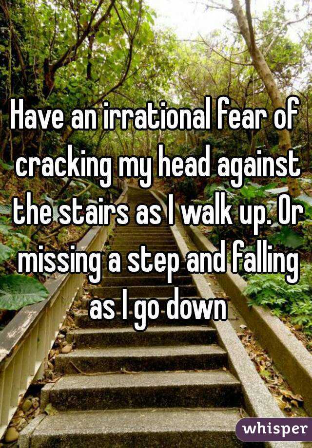 Have an irrational fear of cracking my head against the stairs as I walk up. Or missing a step and falling as I go down
