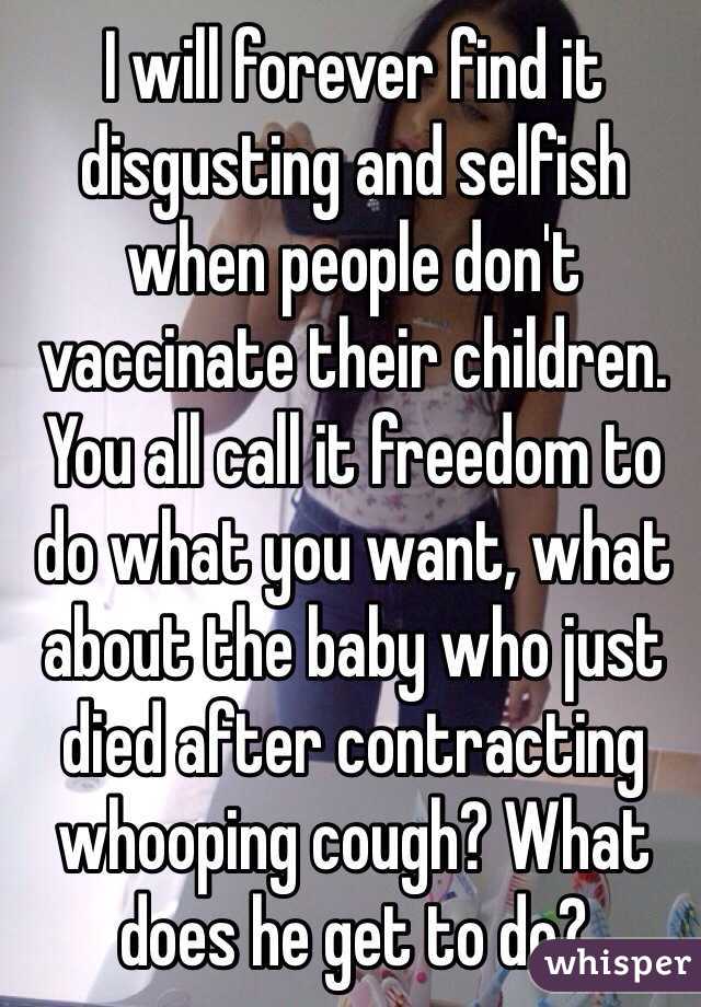 I will forever find it disgusting and selfish when people don't vaccinate their children. You all call it freedom to do what you want, what about the baby who just died after contracting whooping cough? What does he get to do?