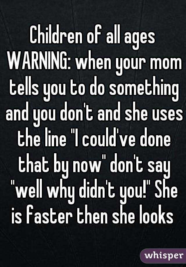 Children of all ages WARNING: when your mom tells you to do something and you don't and she uses the line "I could've done that by now" don't say "well why didn't you!" She is faster then she looks 