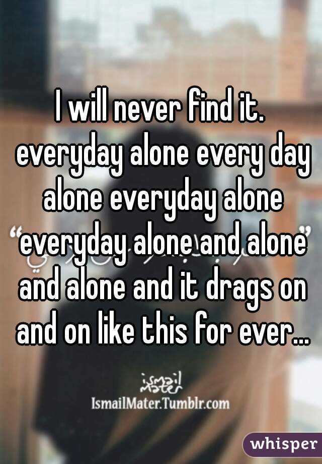 I will never find it. everyday alone every day alone everyday alone everyday alone and alone and alone and it drags on and on like this for ever...