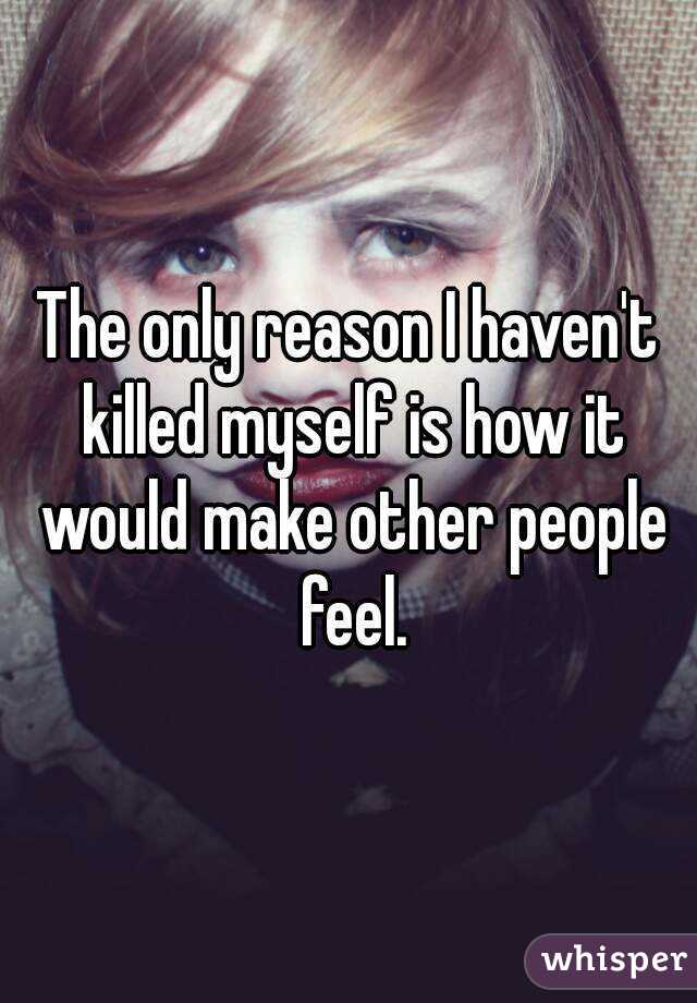 The only reason I haven't killed myself is how it would make other people feel.
