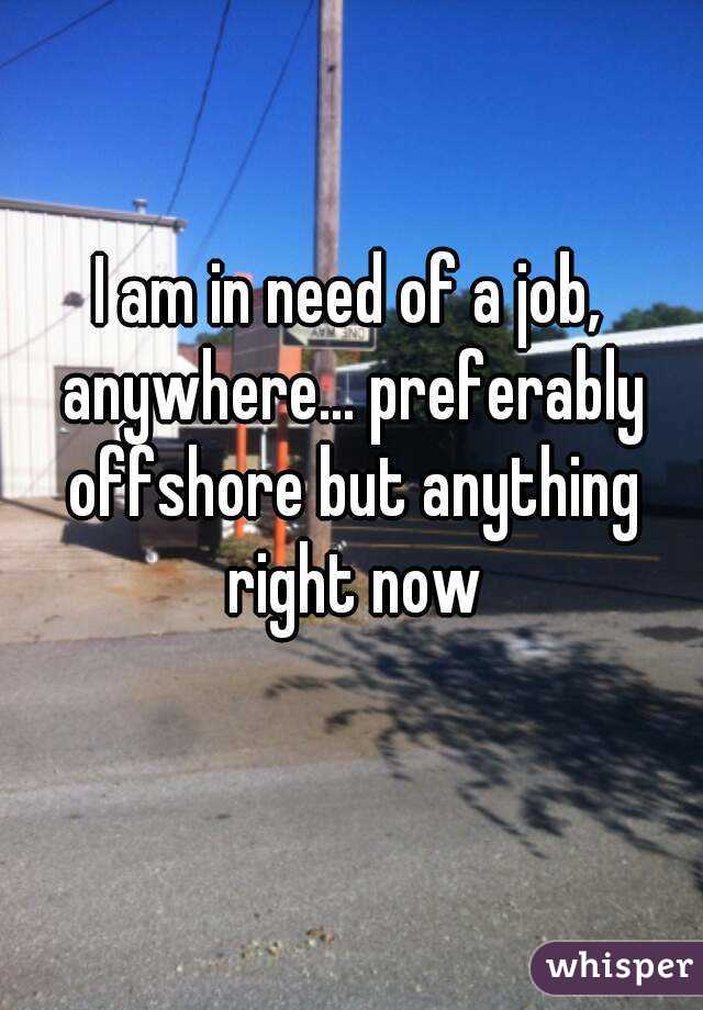 I am in need of a job, anywhere... preferably offshore but anything right now