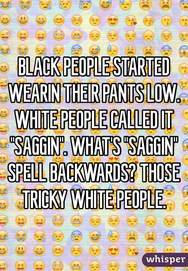 BLACK PEOPLE STARTED WEARIN THEIR PANTS LOW. WHITE PEOPLE CALLED IT "SAGGIN". WHAT'S "SAGGIN" SPELL BACKWARDS? THOSE TRICKY WHITE PEOPLE.