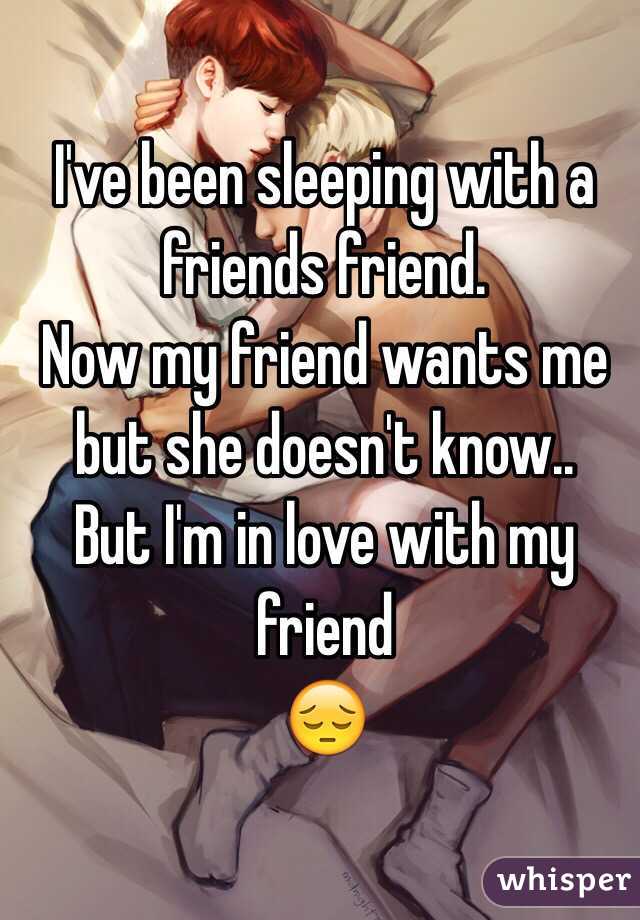 I've been sleeping with a friends friend. 
Now my friend wants me but she doesn't know..
But I'm in love with my friend 
😔
