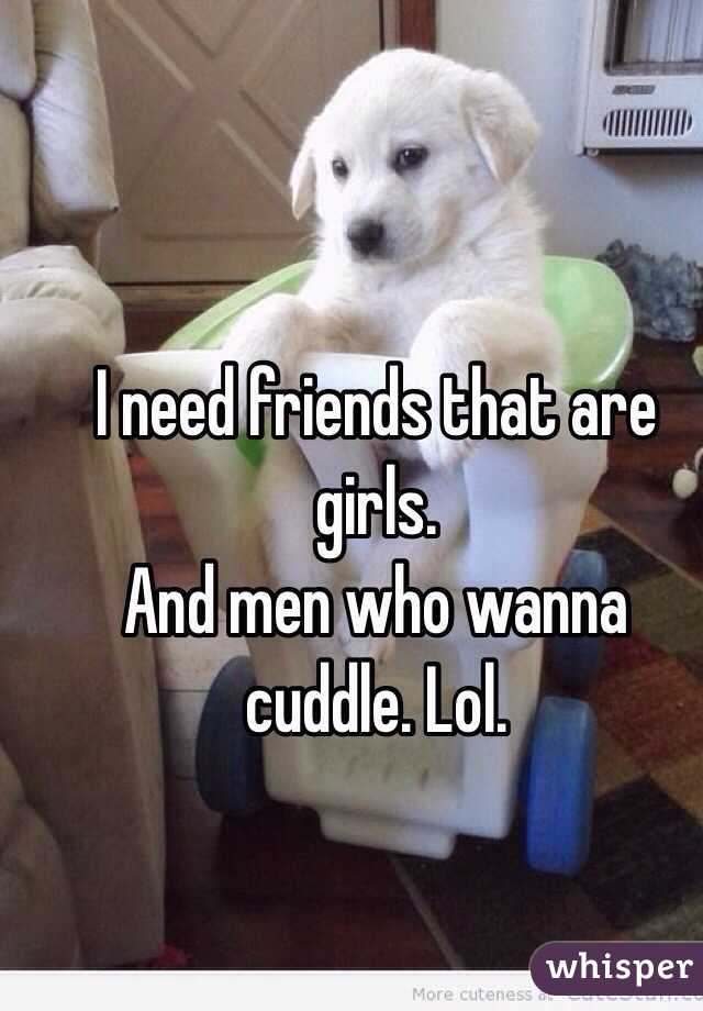 I need friends that are girls. 
And men who wanna cuddle. Lol. 
