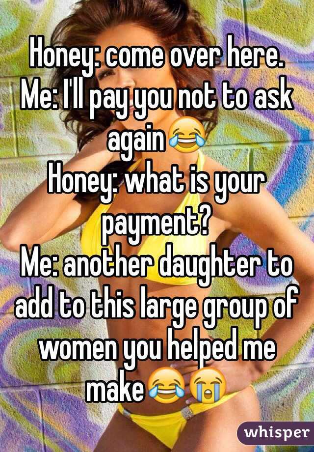 Honey: come over here. 
Me: I'll pay you not to ask again😂
Honey: what is your payment?
Me: another daughter to add to this large group of women you helped me make😂😭