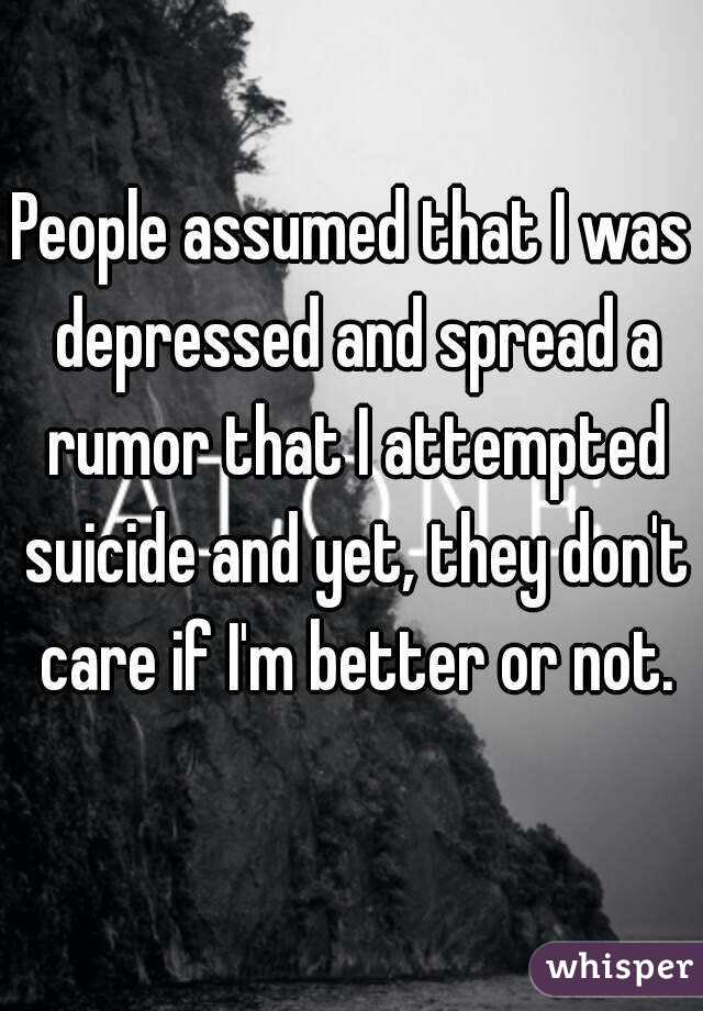 People assumed that I was depressed and spread a rumor that I attempted suicide and yet, they don't care if I'm better or not.