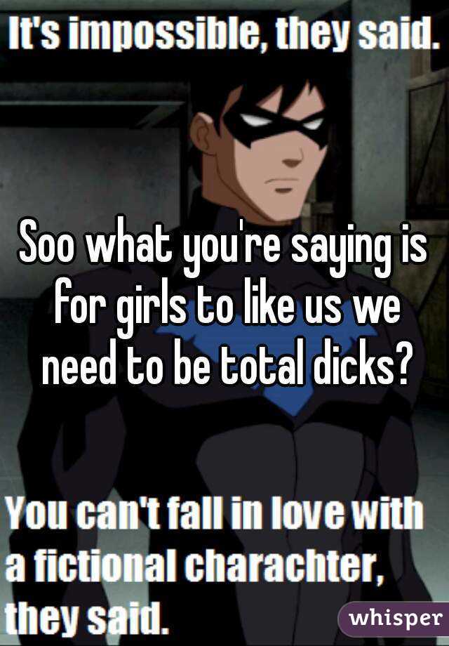 Soo what you're saying is for girls to like us we need to be total dicks?
