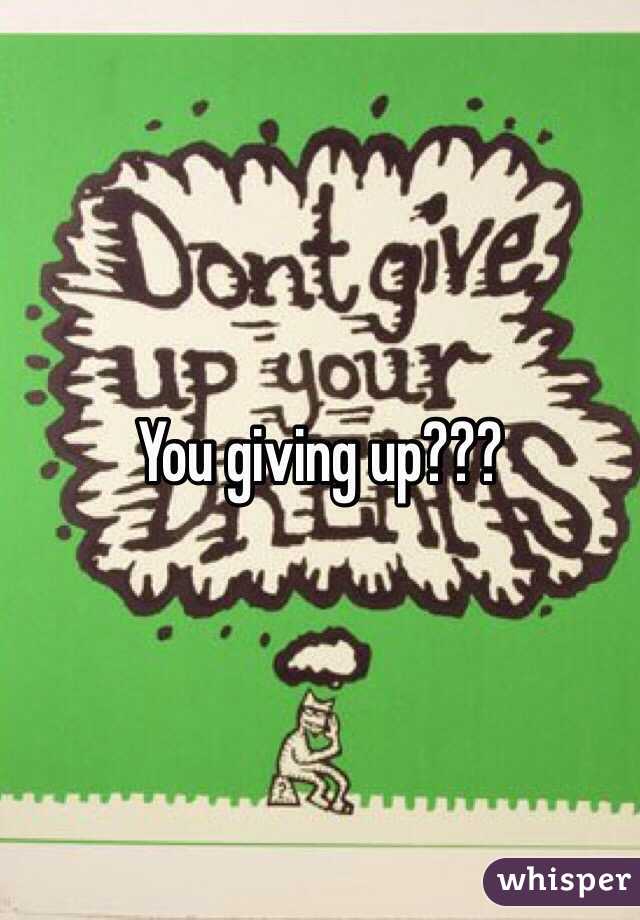 You giving up???