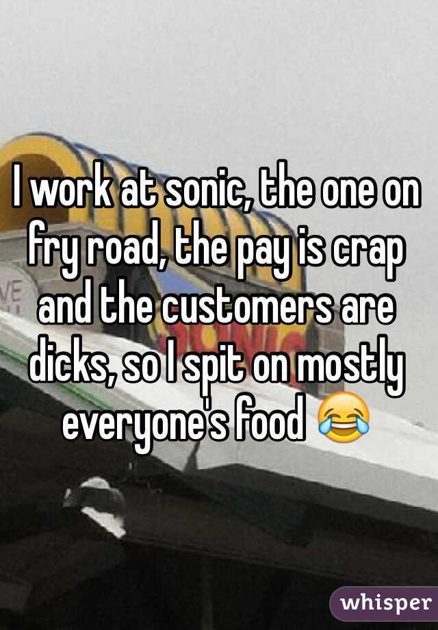 I work at sonic, the one on fry road, the pay is crap and the customers are dicks, so I spit on mostly everyone's food 😂