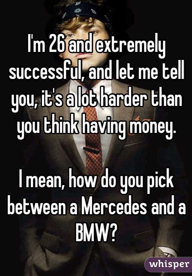 I'm 26 and extremely successful, and let me tell you, it's a lot harder than you think having money.

I mean, how do you pick between a Mercedes and a BMW?