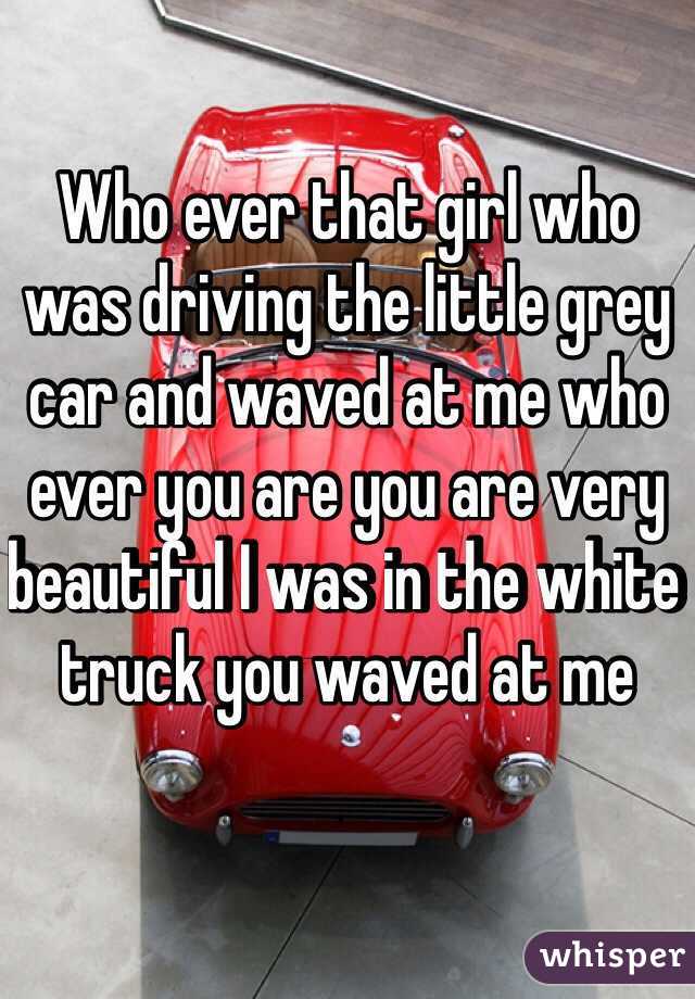 Who ever that girl who was driving the little grey car and waved at me who ever you are you are very beautiful I was in the white truck you waved at me 