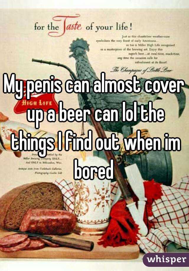My penis can almost cover up a beer can lol the things I find out when im bored 