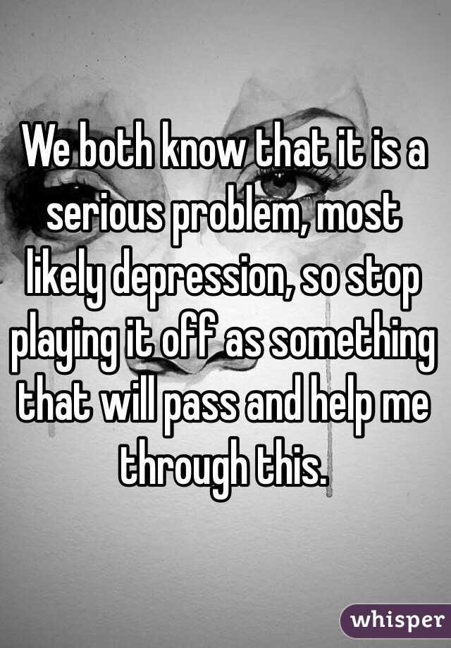 We both know that it is a serious problem, most likely depression, so stop playing it off as something that will pass and help me through this. 