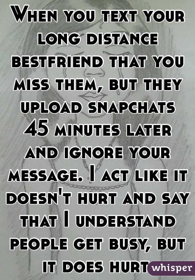 When you text your long distance bestfriend that you miss them, but they upload snapchats 45 minutes later and ignore your message. I act like it doesn't hurt and say that I understand people get busy, but it does hurt.