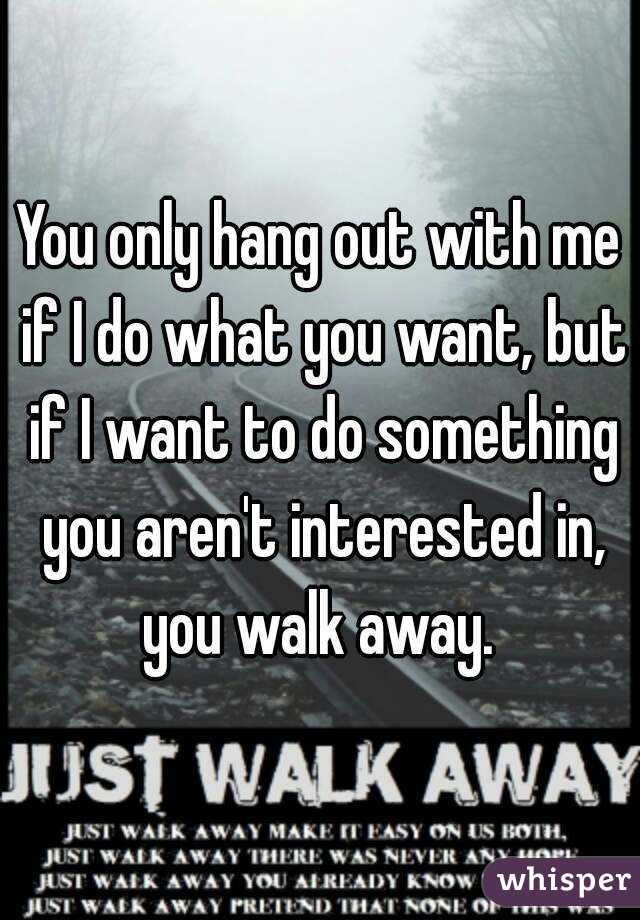 You only hang out with me if I do what you want, but if I want to do something you aren't interested in, you walk away. 