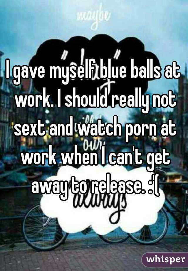 I gave myself blue balls at work. I should really not sext and watch porn at work when I can't get away to release. :'(