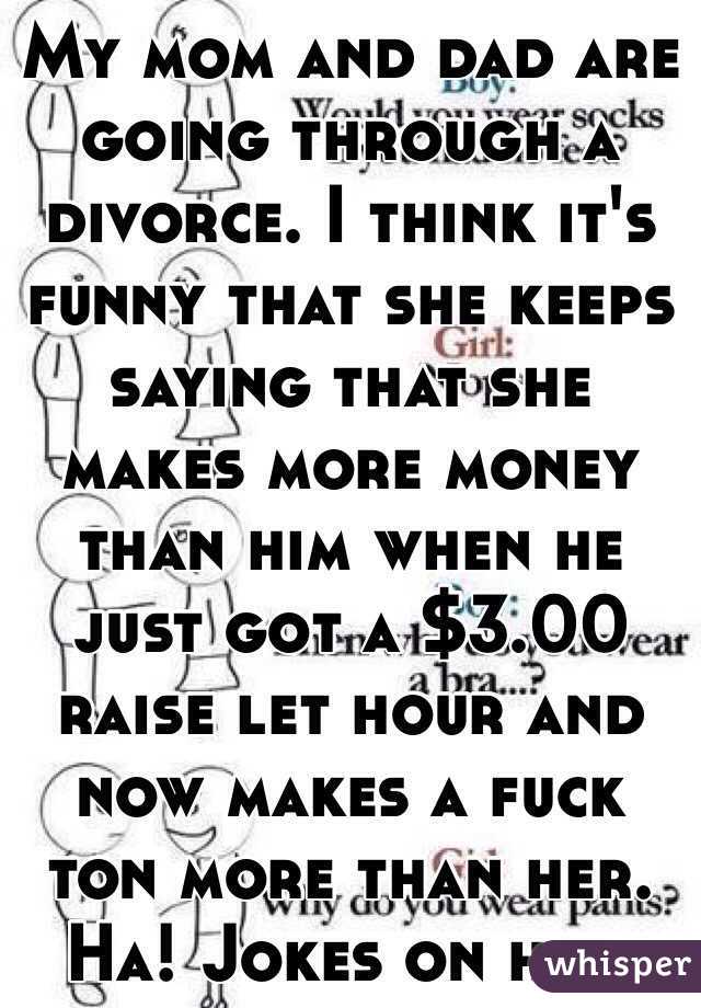 My mom and dad are going through a divorce. I think it's funny that she keeps saying that she makes more money than him when he just got a $3.00 raise let hour and now makes a fuck ton more than her. Ha! Jokes on her.