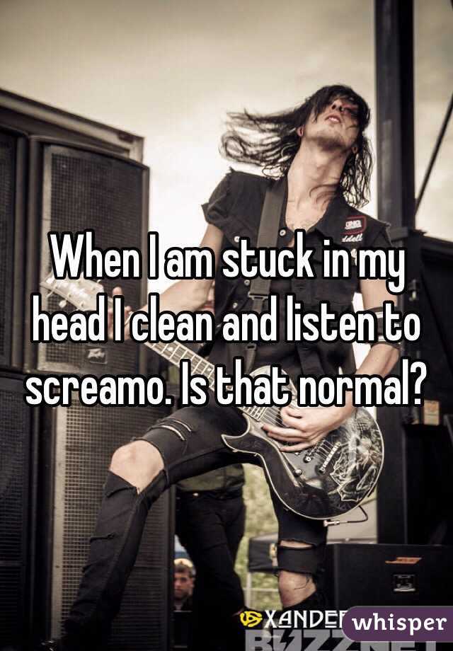 When I am stuck in my head I clean and listen to screamo. Is that normal?