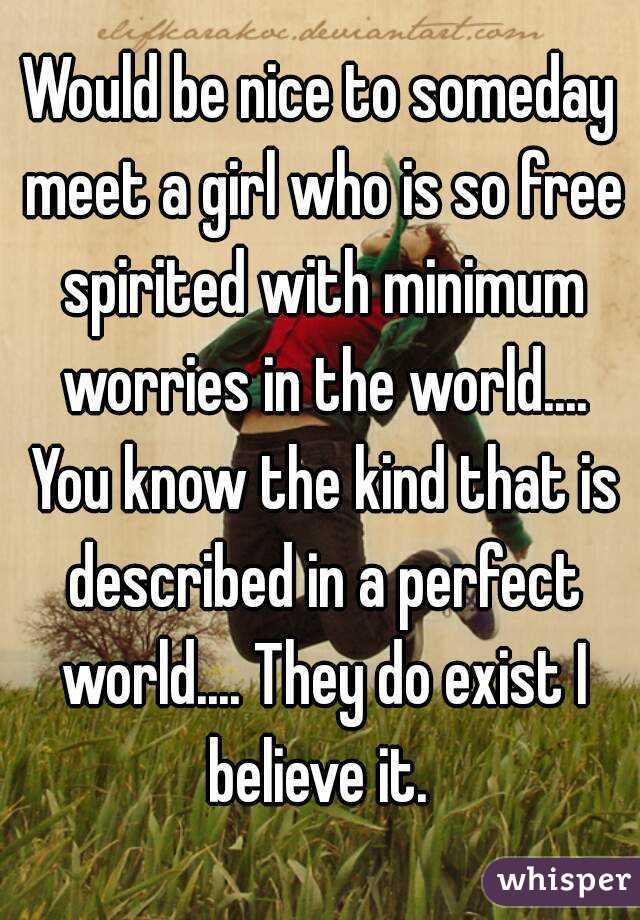 Would be nice to someday meet a girl who is so free spirited with minimum worries in the world.... You know the kind that is described in a perfect world.... They do exist I believe it. 
