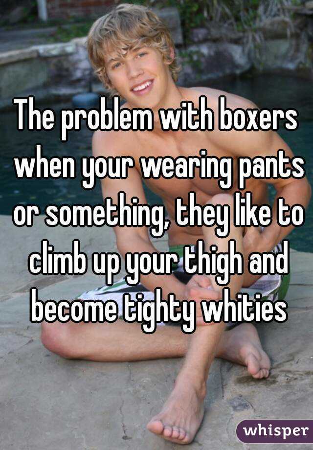 The problem with boxers when your wearing pants or something, they like to climb up your thigh and become tighty whities