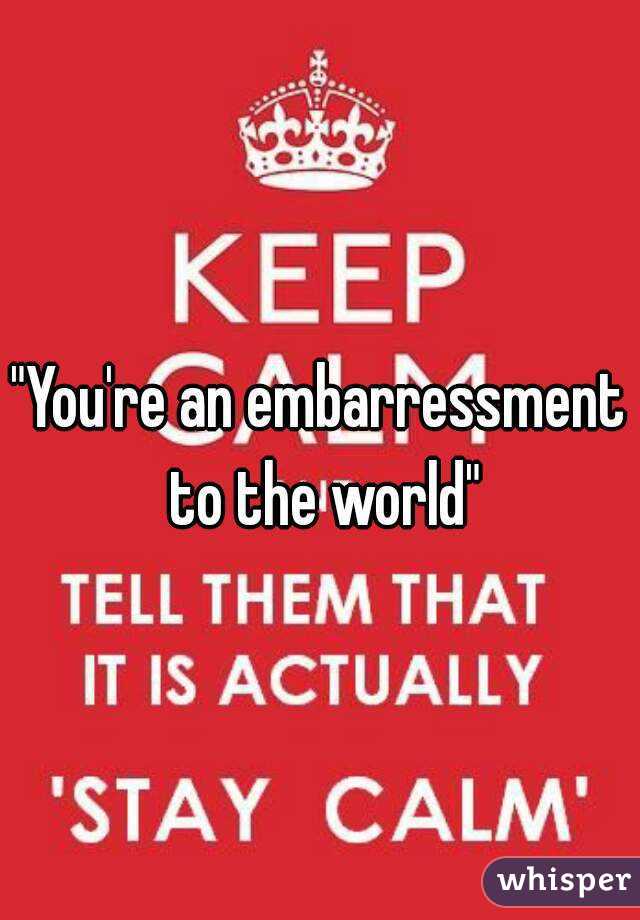 "You're an embarressment to the world"
