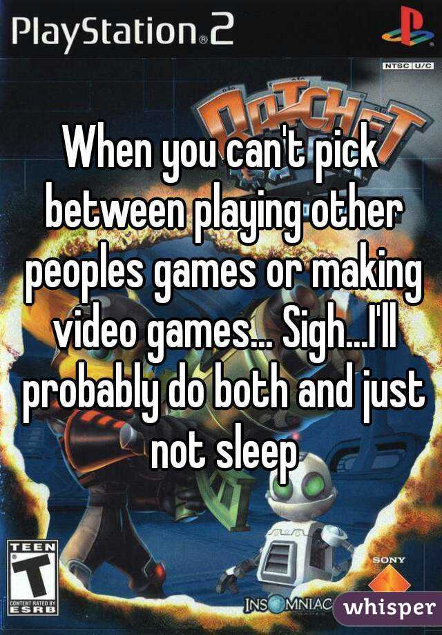 When you can't pick between playing other peoples games or making video games... Sigh...I'll probably do both and just not sleep