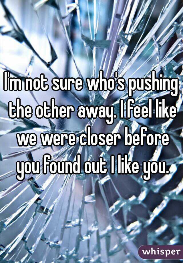 I'm not sure who's pushing the other away. I feel like we were closer before you found out I like you.