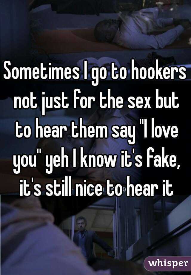 Sometimes I go to hookers not just for the sex but to hear them say "I love you" yeh I know it's fake, it's still nice to hear it