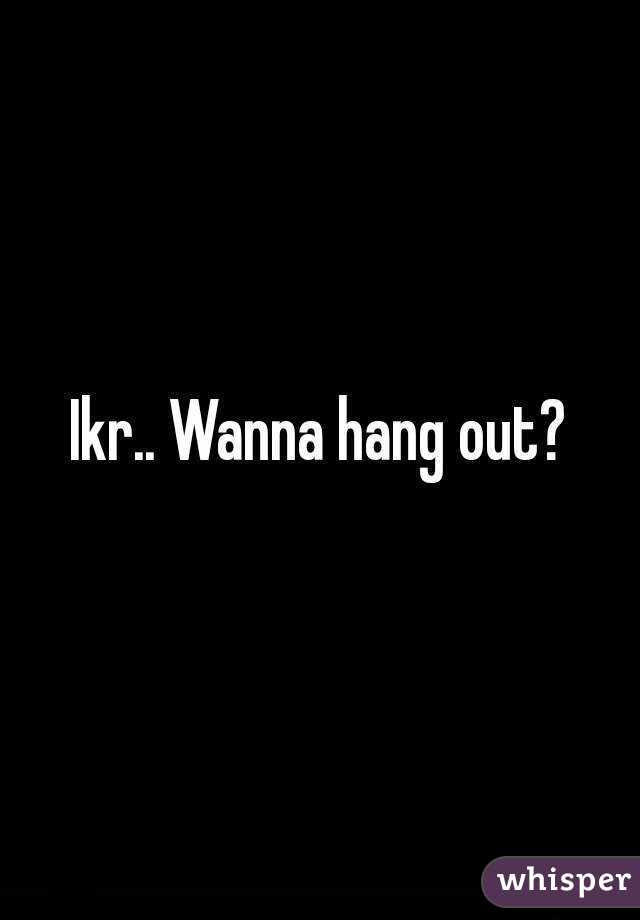 Ikr.. Wanna hang out?