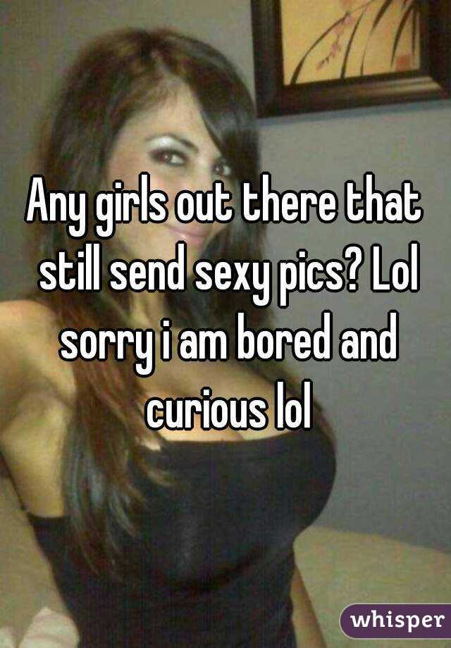 Any girls out there that still send sexy pics? Lol sorry i am bored and curious lol
