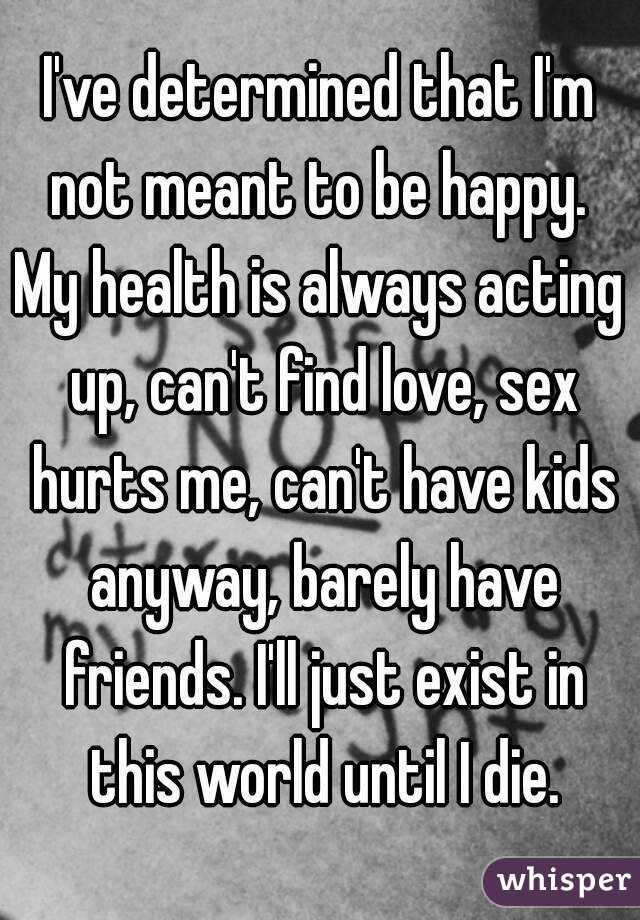 I've determined that I'm not meant to be happy. 
My health is always acting up, can't find love, sex hurts me, can't have kids anyway, barely have friends. I'll just exist in this world until I die.